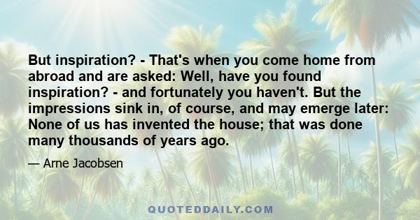 But inspiration? - That's when you come home from abroad and are asked: Well, have you found inspiration? - and fortunately you haven't. But the impressions sink in, of course, and may emerge later: None of us has