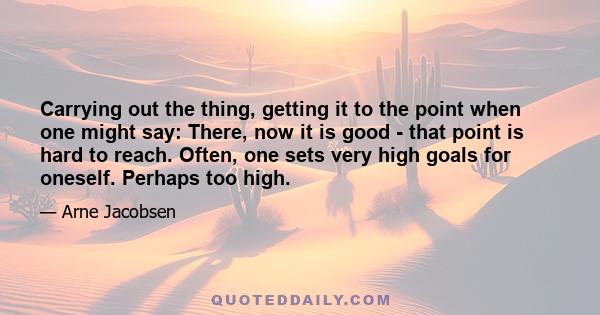 Carrying out the thing, getting it to the point when one might say: There, now it is good - that point is hard to reach. Often, one sets very high goals for oneself. Perhaps too high.