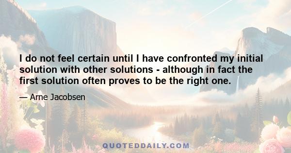 I do not feel certain until I have confronted my initial solution with other solutions - although in fact the first solution often proves to be the right one.