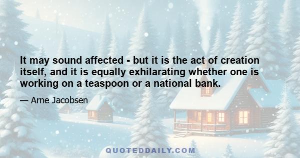 It may sound affected - but it is the act of creation itself, and it is equally exhilarating whether one is working on a teaspoon or a national bank.