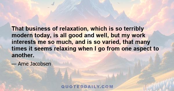 That business of relaxation, which is so terribly modern today, is all good and well, but my work interests me so much, and is so varied, that many times it seems relaxing when I go from one aspect to another.