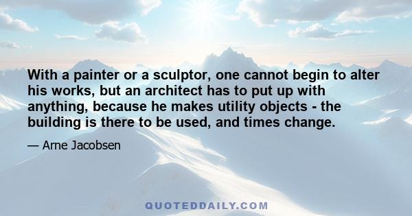 With a painter or a sculptor, one cannot begin to alter his works, but an architect has to put up with anything, because he makes utility objects - the building is there to be used, and times change.