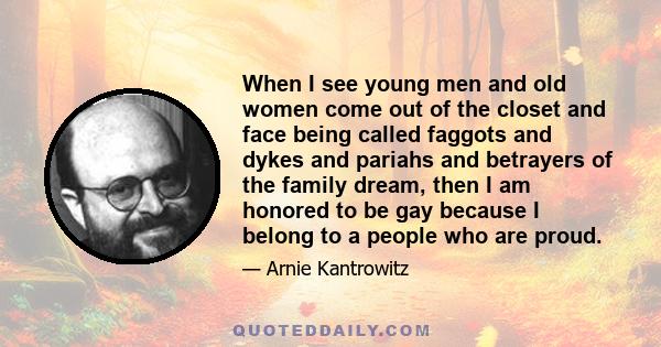 When I see young men and old women come out of the closet and face being called faggots and dykes and pariahs and betrayers of the family dream, then I am honored to be gay because I belong to a people who are proud.