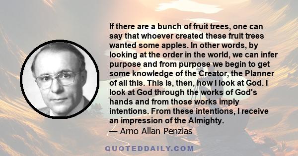 If there are a bunch of fruit trees, one can say that whoever created these fruit trees wanted some apples. In other words, by looking at the order in the world, we can infer purpose and from purpose we begin to get