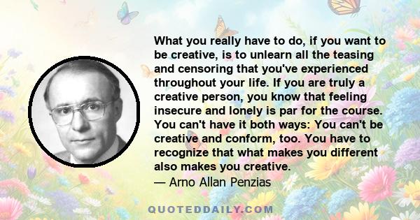 What you really have to do, if you want to be creative, is to unlearn all the teasing and censoring that you've experienced throughout your life. If you are truly a creative person, you know that feeling insecure and