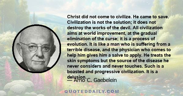 Christ did not come to civilize. He came to save. Civilization is not the solution; it does not destroy the works of the devil. All civilization aims at world improvement, at the gradual elimination of the curse; it is