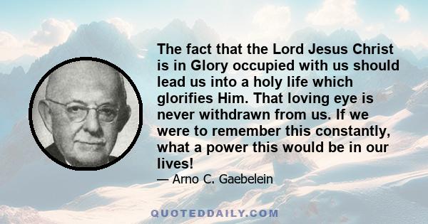 The fact that the Lord Jesus Christ is in Glory occupied with us should lead us into a holy life which glorifies Him. That loving eye is never withdrawn from us. If we were to remember this constantly, what a power this 