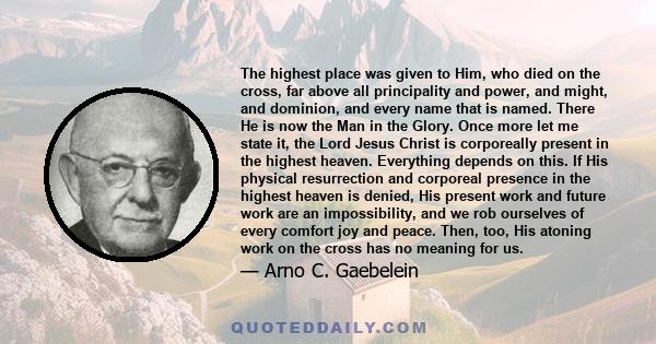 The highest place was given to Him, who died on the cross, far above all principality and power, and might, and dominion, and every name that is named. There He is now the Man in the Glory. Once more let me state it,