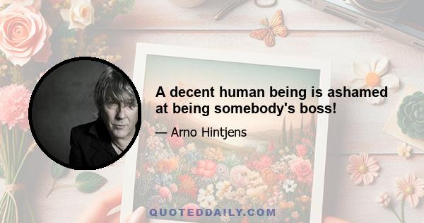 A decent human being is ashamed at being somebody's boss!