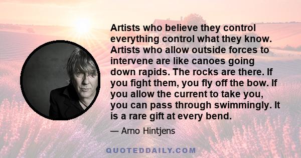 Artists who believe they control everything control what they know. Artists who allow outside forces to intervene are like canoes going down rapids. The rocks are there. If you fight them, you fly off the bow. If you