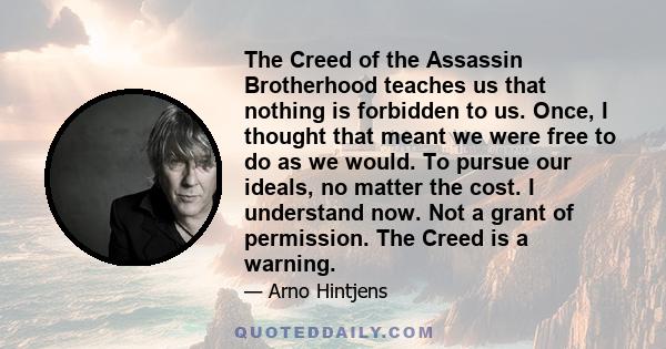 The Creed of the Assassin Brotherhood teaches us that nothing is forbidden to us. Once, I thought that meant we were free to do as we would. To pursue our ideals, no matter the cost. I understand now. Not a grant of