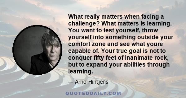 What really matters when facing a challenge? What matters is learning. You want to test yourself, throw yourself into something outside your comfort zone and see what youre capable of. Your true goal is not to conquer