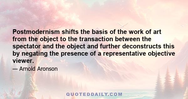 Postmodernism shifts the basis of the work of art from the object to the transaction between the spectator and the object and further deconstructs this by negating the presence of a representative objective viewer.