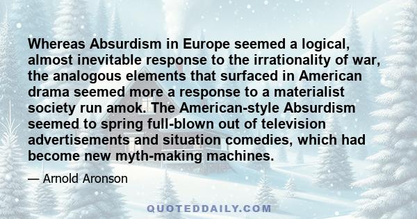 Whereas Absurdism in Europe seemed a logical, almost inevitable response to the irrationality of war, the analogous elements that surfaced in American drama seemed more a response to a materialist society run amok. The