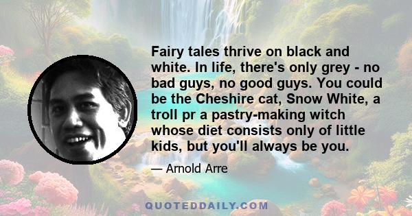 Fairy tales thrive on black and white. In life, there's only grey - no bad guys, no good guys. You could be the Cheshire cat, Snow White, a troll pr a pastry-making witch whose diet consists only of little kids, but