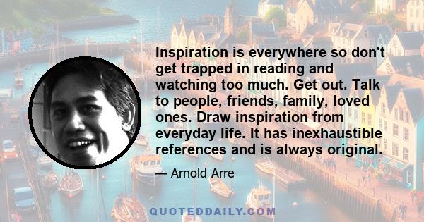 Inspiration is everywhere so don't get trapped in reading and watching too much. Get out. Talk to people, friends, family, loved ones. Draw inspiration from everyday life. It has inexhaustible references and is always