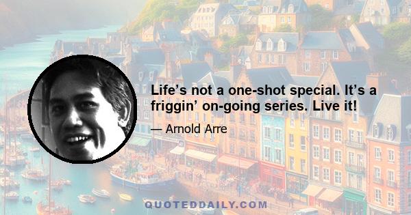 Life’s not a one-shot special. It’s a friggin’ on-going series. Live it!