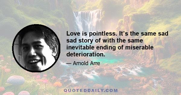 Love is pointless. It’s the same sad sad story of with the same inevitable ending of miserable deterioration.