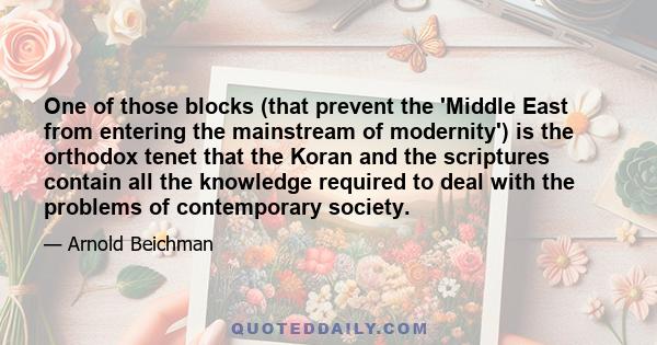 One of those blocks (that prevent the 'Middle East from entering the mainstream of modernity') is the orthodox tenet that the Koran and the scriptures contain all the knowledge required to deal with the problems of