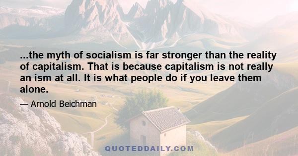 ...the myth of socialism is far stronger than the reality of capitalism. That is because capitalism is not really an ism at all. It is what people do if you leave them alone.