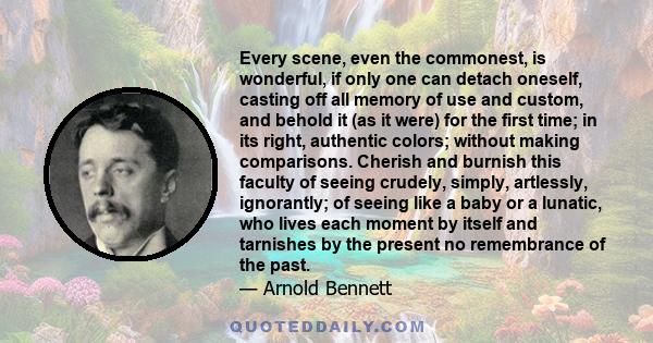 Every scene, even the commonest, is wonderful, if only one can detach oneself, casting off all memory of use and custom and behold it, as it were, for the first time.