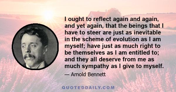 I ought to reflect again and again, and yet again, that the beings that I have to steer are just as inevitable in the scheme of evolution as I am myself; have just as much right to be themselves as I am entitled to; and 