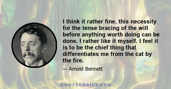 I think it rather fine, this necessity for the tense bracing of the will before anything worth doing can be done. I rather like it myself. I feel it is to be the chief thing that differentiates me from the cat by the