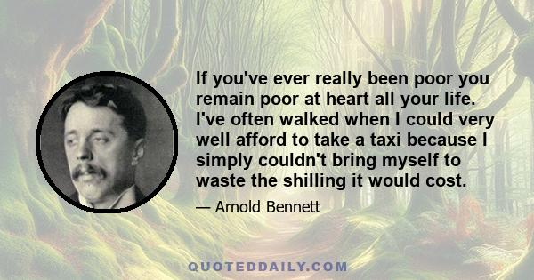 If you've ever really been poor you remain poor at heart all your life. I've often walked when I could very well afford to take a taxi because I simply couldn't bring myself to waste the shilling it would cost.