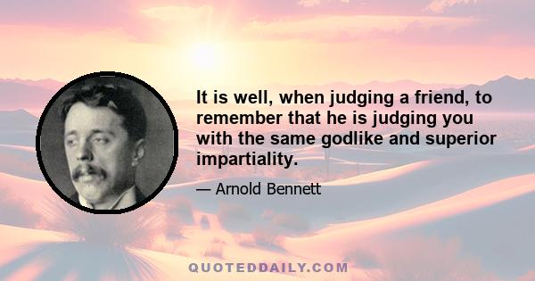 It is well, when judging a friend, to remember that he is judging you with the same godlike and superior impartiality.