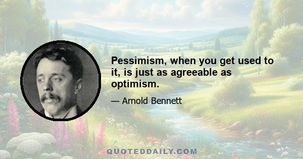 Pessimism, when you get used to it, is just as agreeable as optimism.