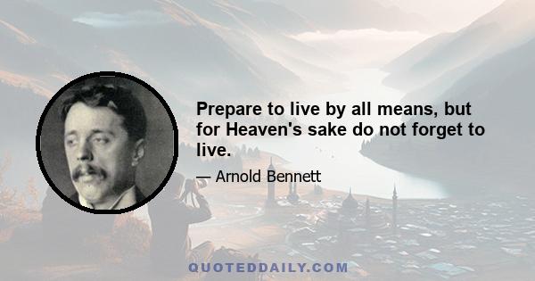 Prepare to live by all means, but for Heaven's sake do not forget to live.