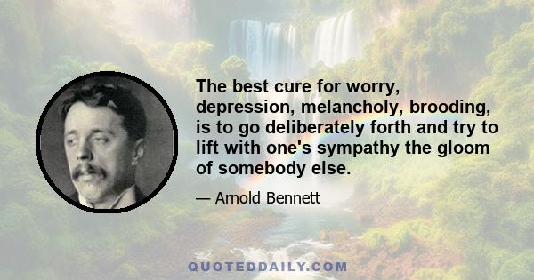 The best cure for worry, depression, melancholy, brooding, is to go deliberately forth and try to lift with one's sympathy the gloom of somebody else.