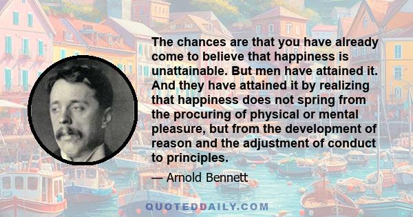 The chances are that you have already come to believe that happiness is unattainable. But men have attained it. And they have attained it by realizing that happiness does not spring from the procuring of physical or