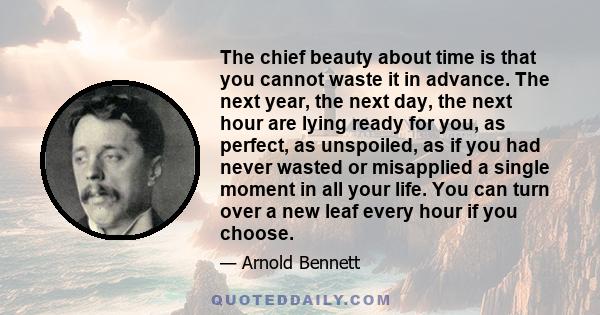 The chief beauty about time is that you cannot waste it in advance. The next year, the next day, the next hour are lying ready for you, as perfect, as unspoiled, as if you had never wasted or misapplied a single moment