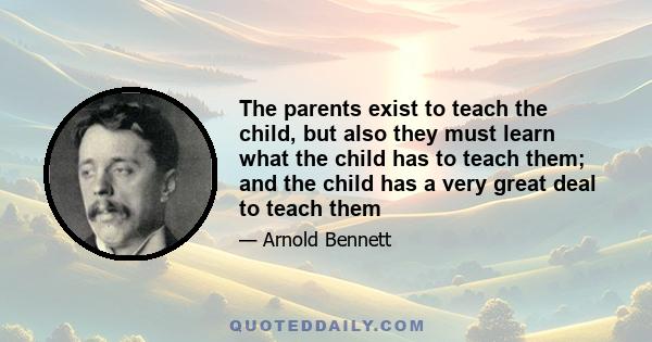 The parents exist to teach the child, but also they must learn what the child has to teach them; and the child has a very great deal to teach them