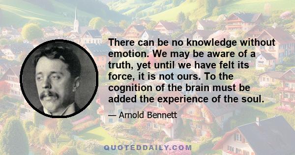 There can be no knowledge without emotion. We may be aware of a truth, yet until we have felt its force, it is not ours. To the cognition of the brain must be added the experience of the soul.