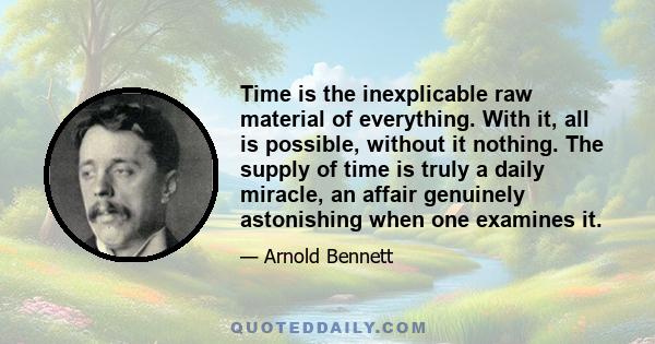 Time is the inexplicable raw material of everything. With it, all is possible, without it nothing. The supply of time is truly a daily miracle, an affair genuinely astonishing when one examines it.