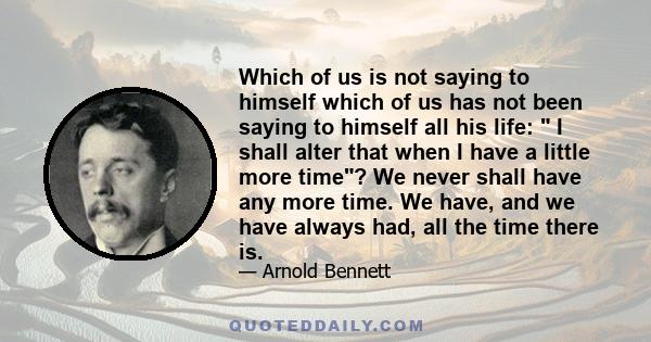 Which of us is not saying to himself which of us has not been saying to himself all his life:  I shall alter that when I have a little more time? We never shall have any more time. We have, and we have always had, all