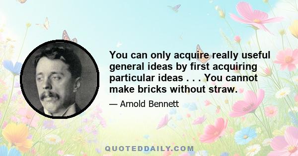 You can only acquire really useful general ideas by first acquiring particular ideas . . . You cannot make bricks without straw.