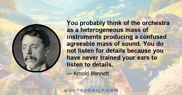 You probably think of the orchestra as a heterogeneous mass of instruments producing a confused agreeable mass of sound. You do not listen for details because you have never trained your ears to listen to details.