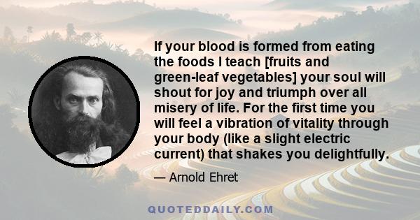 If your blood is formed from eating the foods I teach [fruits and green-leaf vegetables] your soul will shout for joy and triumph over all misery of life. For the first time you will feel a vibration of vitality through 