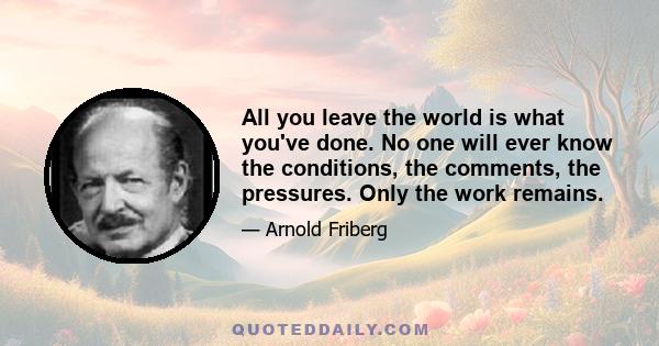 All you leave the world is what you've done. No one will ever know the conditions, the comments, the pressures. Only the work remains.