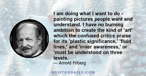 I am doing what I want to do - painting pictures people want and understand. I have no burning ambition to create the kind of 'art' which the confused critics praise for its 'plastic significance,' 'fluid lines,' and