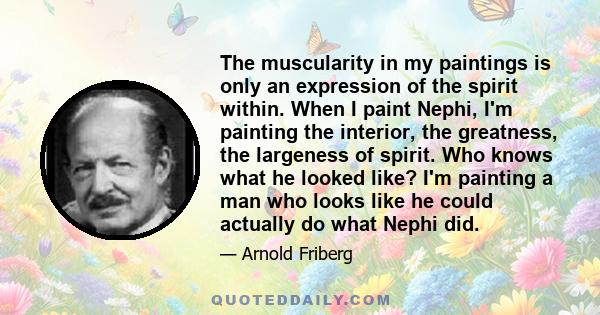 The muscularity in my paintings is only an expression of the spirit within. When I paint Nephi, I'm painting the interior, the greatness, the largeness of spirit. Who knows what he looked like? I'm painting a man who