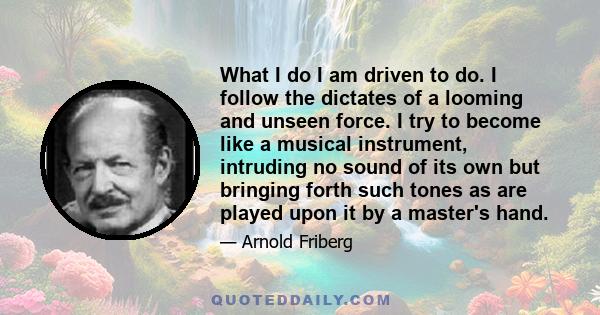 What I do I am driven to do. I follow the dictates of a looming and unseen force. I try to become like a musical instrument, intruding no sound of its own but bringing forth such tones as are played upon it by a