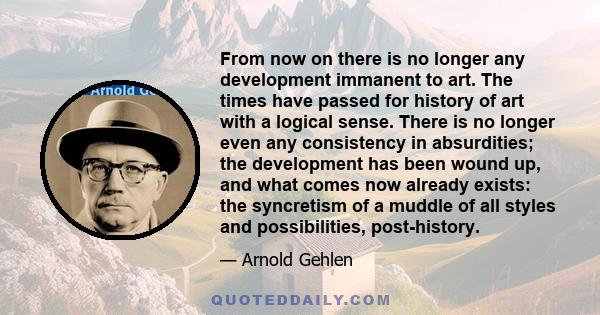 From now on there is no longer any development immanent to art. The times have passed for history of art with a logical sense. There is no longer even any consistency in absurdities; the development has been wound up,