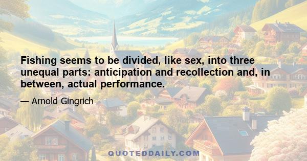 Fishing seems to be divided, like sex, into three unequal parts: anticipation and recollection and, in between, actual performance.