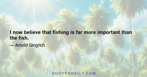 I now believe that fishing is far more important than the fish.