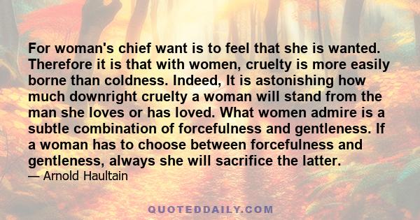 For woman's chief want is to feel that she is wanted. Therefore it is that with women, cruelty is more easily borne than coldness. Indeed, It is astonishing how much downright cruelty a woman will stand from the man she 