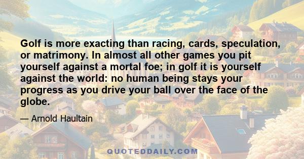 Golf is more exacting than racing, cards, speculation, or matrimony. In almost all other games you pit yourself against a mortal foe; in golf it is yourself against the world: no human being stays your progress as you